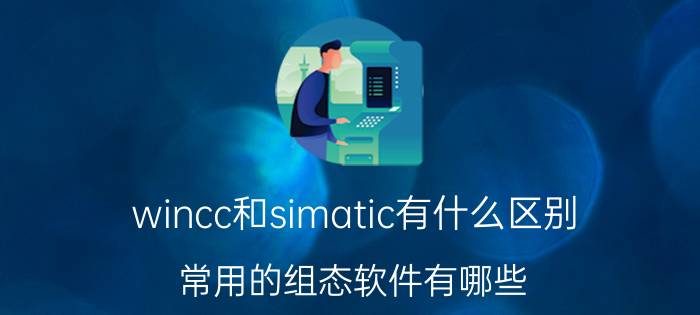 wincc和simatic有什么区别 常用的组态软件有哪些？